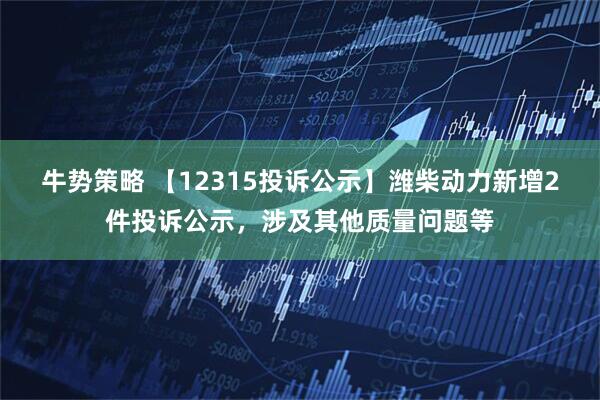牛势策略 【12315投诉公示】潍柴动力新增2件投诉公示，涉及其他质量问题等