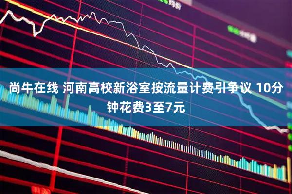 尚牛在线 河南高校新浴室按流量计费引争议 10分钟花费3至7元