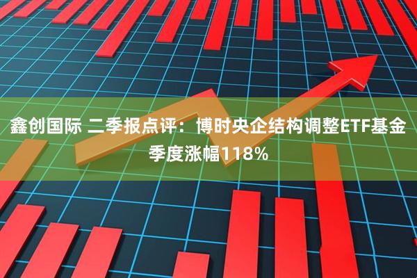 鑫创国际 二季报点评:博时央企结构调整ETF基金季度涨幅118%