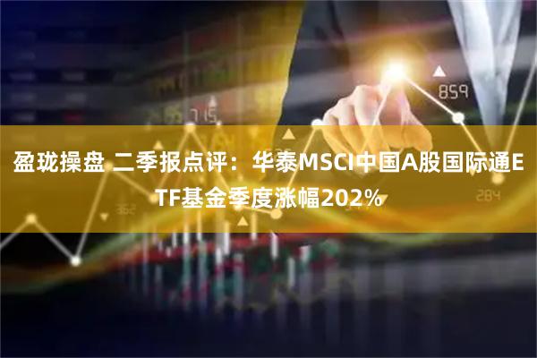 盈珑操盘 二季报点评：华泰MSCI中国A股国际通ETF基金季度涨幅202%