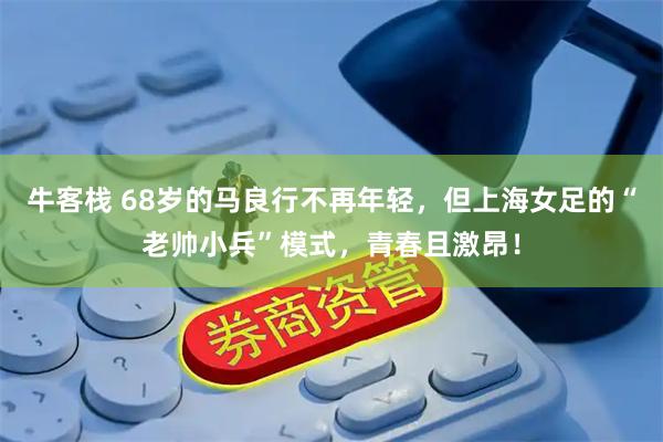 牛客栈 68岁的马良行不再年轻,但上海女足的“老帅小兵”模式,青春且激昂!