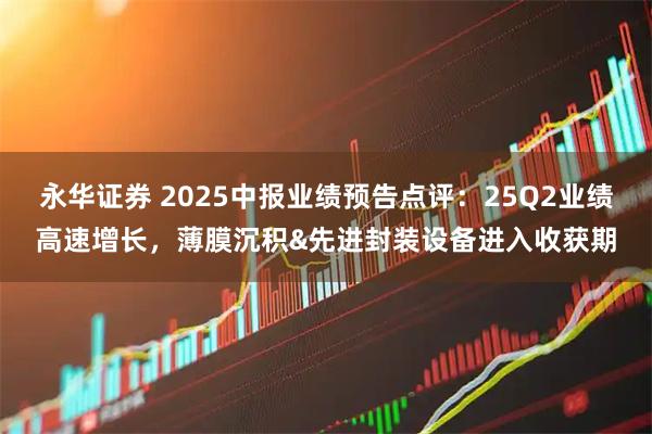 永华证券 2025中报业绩预告点评:25Q2业绩高速增长,薄膜沉积&先进封装设备进入收获期